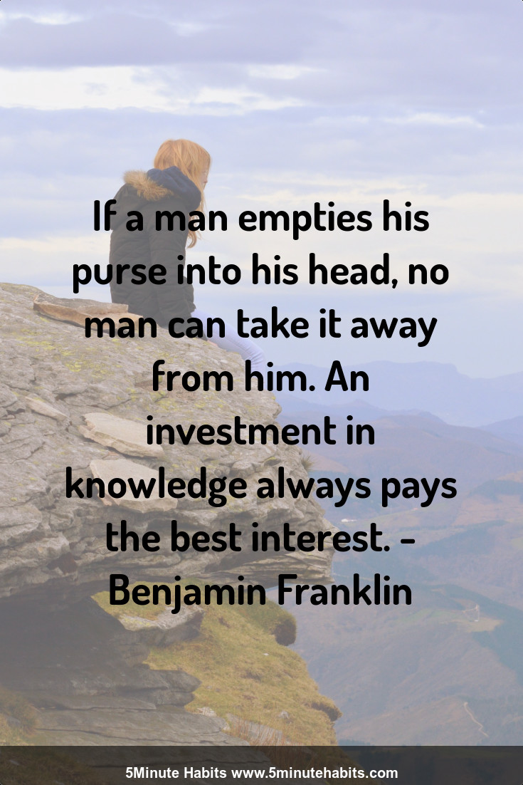 If a man empties his purse into his head, no man can take it away from him. An investment in knowledge always pays the best interest. - Benjamin Franklin